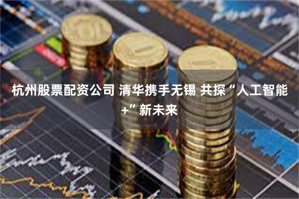 杭州股票配资公司 清华携手无锡 共探“人工智能+”新未来