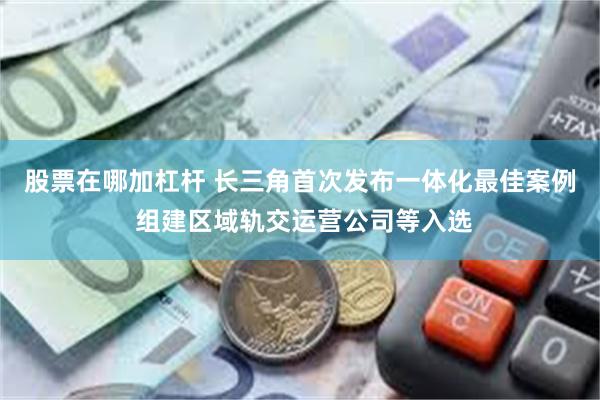 股票在哪加杠杆 长三角首次发布一体化最佳案例 组建区域轨交运营公司等入选