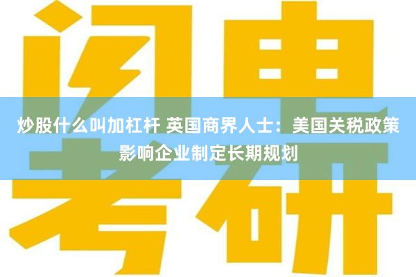 炒股什么叫加杠杆 英国商界人士：美国关税政策影响企业制定长期规划