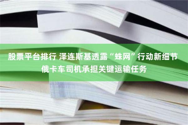 股票平台排行 泽连斯基透露“蛛网”行动新细节 俄卡车司机承担关键运输任务