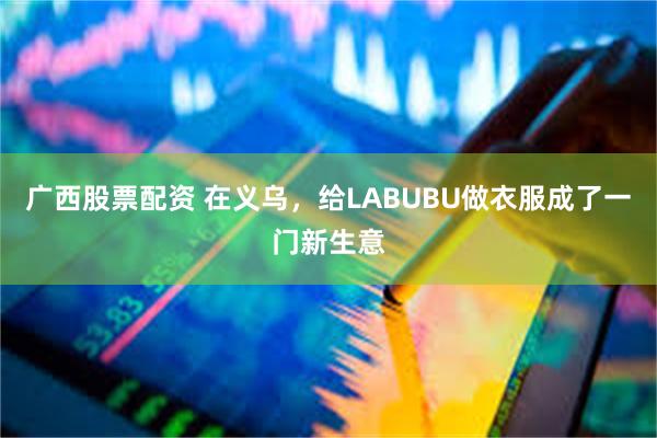广西股票配资 在义乌，给LABUBU做衣服成了一门新生意