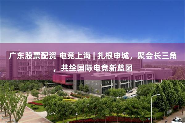 广东股票配资 电竞上海 | 扎根申城，聚会长三角，共绘国际电竞新蓝图
