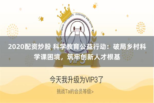 2020配资炒股 科学教育公益行动：破局乡村科学课困境，筑牢创新人才根基