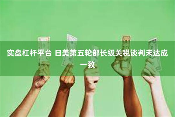 实盘杠杆平台 日美第五轮部长级关税谈判未达成一致