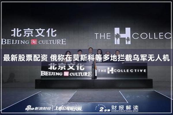 最新股票配资 俄称在莫斯科等多地拦截乌军无人机