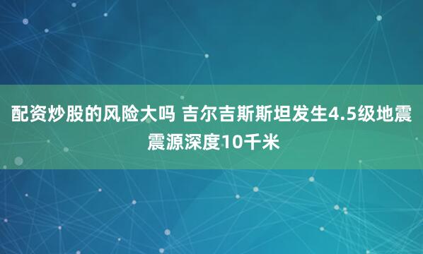 配资炒股的风险大吗 吉尔吉斯斯坦发生4.5级地震 震源深度10千米