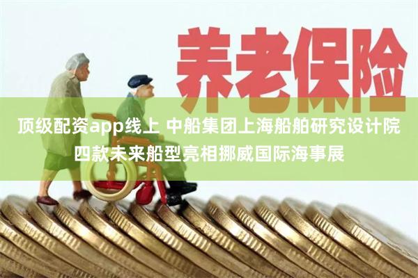 顶级配资app线上 中船集团上海船舶研究设计院四款未来船型亮相挪威国际海事展