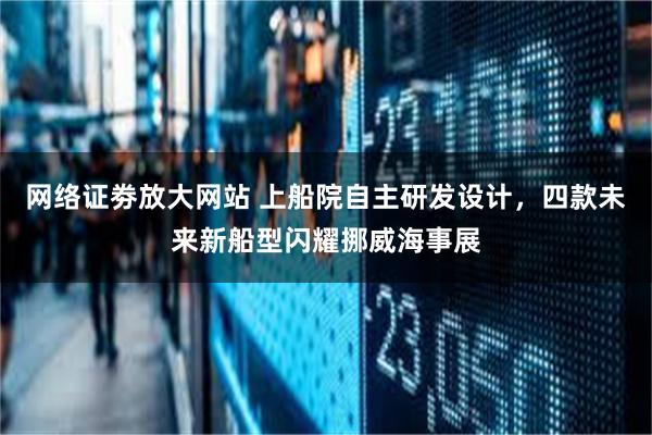 网络证劵放大网站 上船院自主研发设计，四款未来新船型闪耀挪威海事展