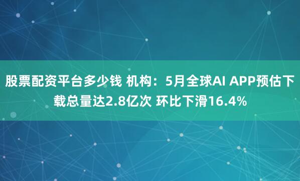 股票配资平台多少钱 机构：5月全球AI APP预估下载总量达2.8亿次 环比下滑16.4%