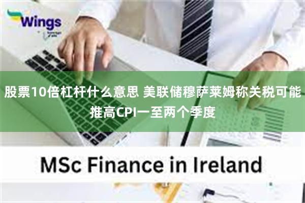 股票10倍杠杆什么意思 美联储穆萨莱姆称关税可能推高CPI一至两个季度