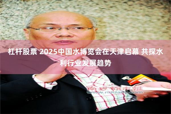 杠杆股票 2025中国水博览会在天津启幕 共探水利行业发展趋势