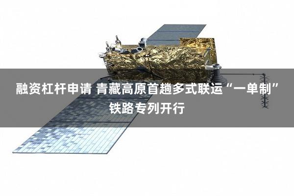 融资杠杆申请 青藏高原首趟多式联运“一单制”铁路专列开行
