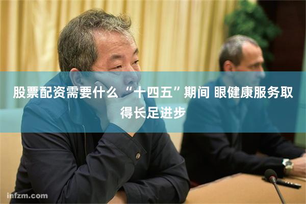 股票配资需要什么 “十四五”期间 眼健康服务取得长足进步