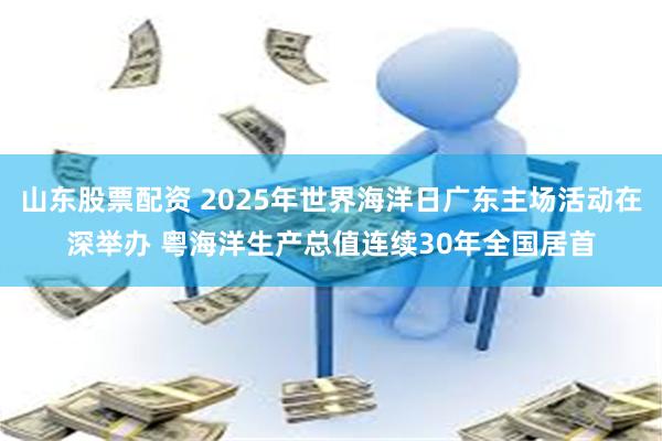 山东股票配资 2025年世界海洋日广东主场活动在深举办 粤海洋生产总值连续30年全国居首