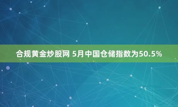 合规黄金炒股网 5月中国仓储指数为50.5%