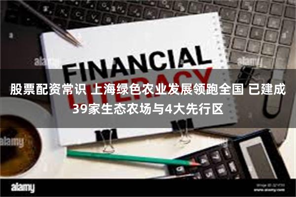 股票配资常识 上海绿色农业发展领跑全国 已建成39家生态农场与4大先行区