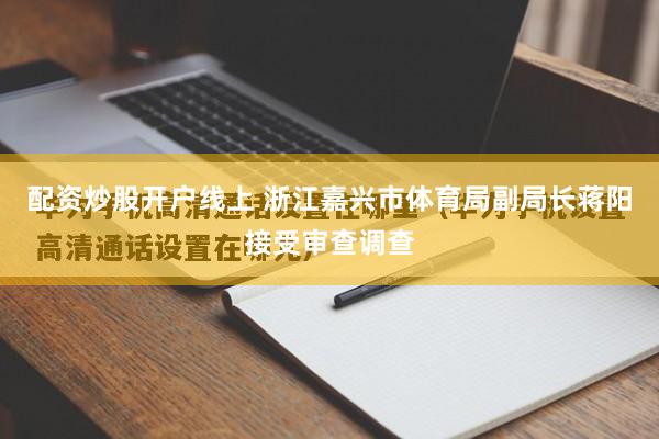 配资炒股开户线上 浙江嘉兴市体育局副局长蒋阳接受审查调查
