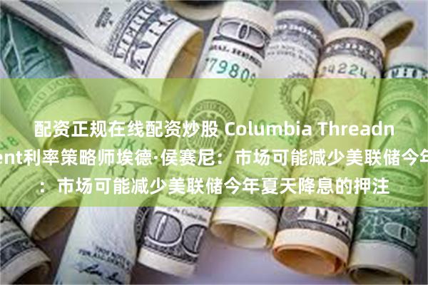 配资正规在线配资炒股 Columbia Threadneedle Investment利率策略师埃德·侯赛尼：市场可能减少美联储今年夏天降息的押注