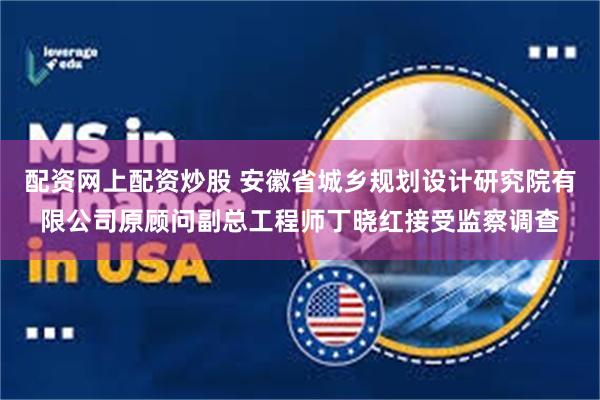 配资网上配资炒股 安徽省城乡规划设计研究院有限公司原顾问副总工程师丁晓红接受监察调查