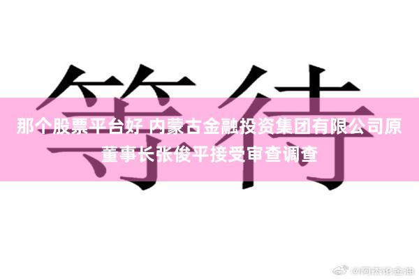 那个股票平台好 内蒙古金融投资集团有限公司原董事长张俊平接受审查调查