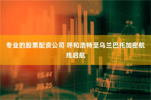 专业的股票配资公司 呼和浩特至乌兰巴托加密航线启航
