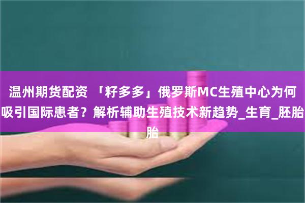 温州期货配资 「籽多多」俄罗斯MC生殖中心为何吸引国际患者？解析辅助生殖技术新趋势_生育_胚胎