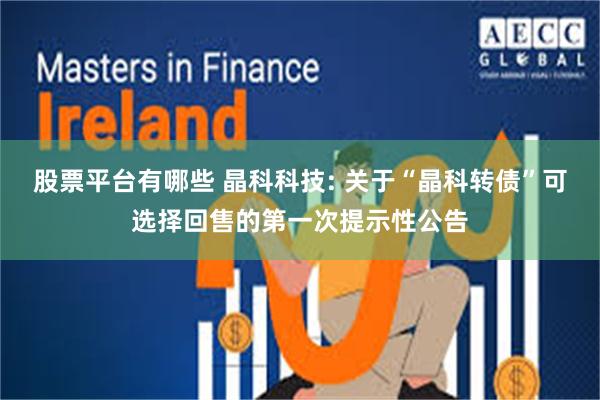 股票平台有哪些 晶科科技: 关于“晶科转债”可选择回售的第一次提示性公告