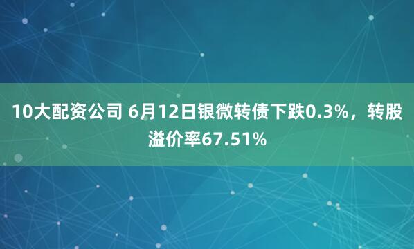 10大配资公司 6月12日银微转债下跌0.3%，转股溢价率67.51%