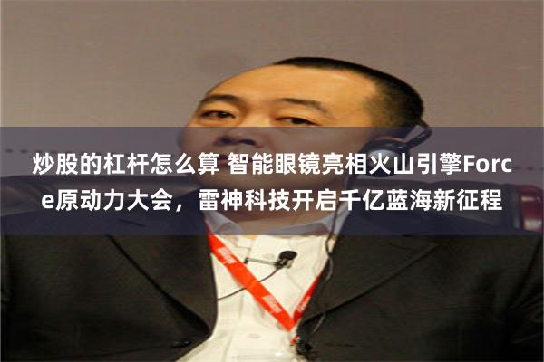 炒股的杠杆怎么算 智能眼镜亮相火山引擎Force原动力大会，雷神科技开启千亿蓝海新征程