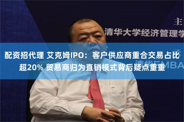 配资招代理 艾克姆IPO：客户供应商重合交易占比超20% 贸易商归为直销模式背后疑点重重