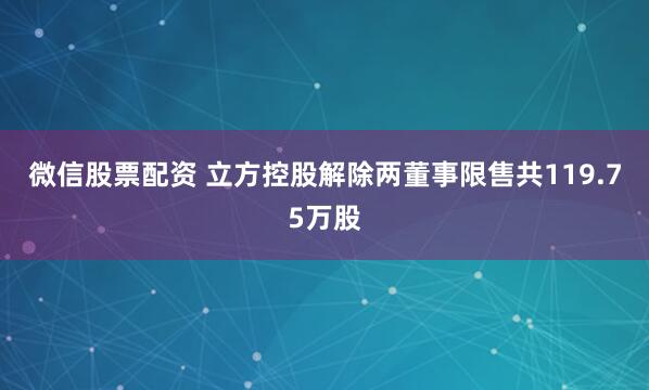 微信股票配资 立方控股解除两董事限售共119.75万股