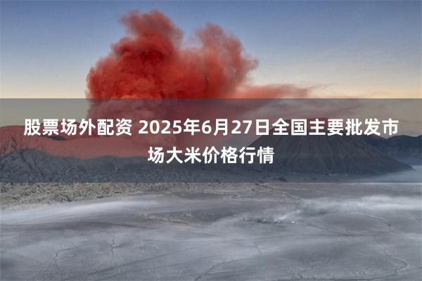 股票场外配资 2025年6月27日全国主要批发市场大米价格行情
