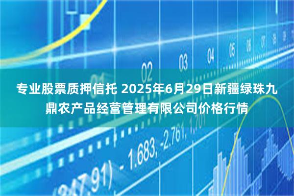 专业股票质押信托 2025年6月29日新疆绿珠九鼎农产品经营管理有限公司价格行情