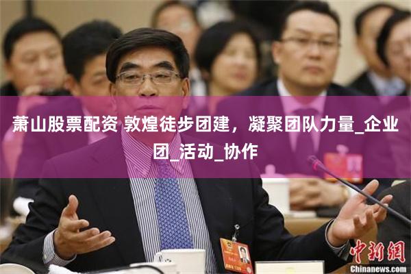 萧山股票配资 敦煌徒步团建，凝聚团队力量_企业团_活动_协作