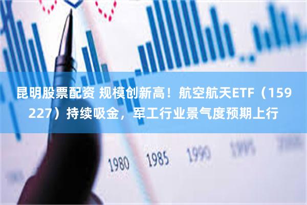 昆明股票配资 规模创新高！航空航天ETF（159227）持续吸金，军工行业景气度预期上行