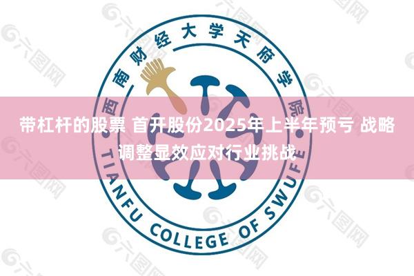 带杠杆的股票 首开股份2025年上半年预亏 战略调整显效应对行业挑战