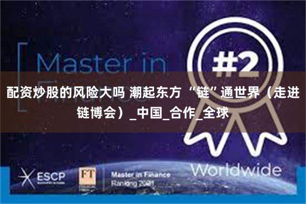 配资炒股的风险大吗 潮起东方 “链”通世界（走进链博会）_中国_合作_全球