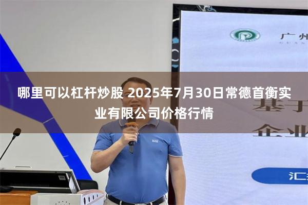 哪里可以杠杆炒股 2025年7月30日常德首衡实业有限公司价格行情
