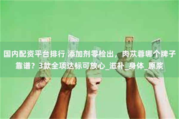 国内配资平台排行 添加剂零检出，肉苁蓉哪个牌子靠谱？3款全项达标可放心_滋补_身体_原浆