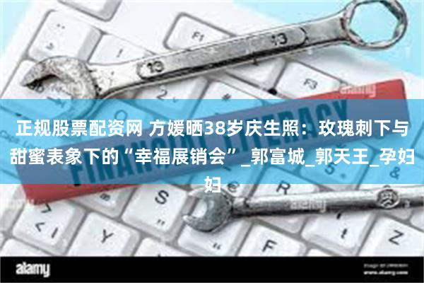 正规股票配资网 方媛晒38岁庆生照：玫瑰刺下与甜蜜表象下的“幸福展销会”_郭富城_郭天王_孕妇