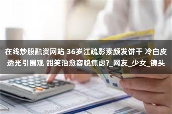 在线炒股融资网站 36岁江疏影素颜发饼干 冷白皮透光引围观 甜笑治愈容貌焦虑?_网友_少女_镜头