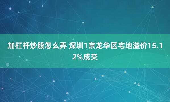 加杠杆炒股怎么弄 深圳1宗龙华区宅地溢价15.12%成交