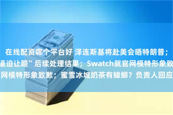 在线配资哪个平台好 泽连斯基将赴美会晤特朗普；官方通报“女司机亮证逼迫让路”后续处理结果；Swatch就官网模特形象致歉；蜜雪冰城奶茶有蟑螂？负责人回应丨每经早参