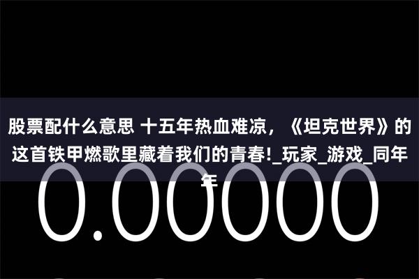 股票配什么意思 十五年热血难凉，《坦克世界》的这首铁甲燃歌里藏着我们的青春!_玩家_游戏_同年
