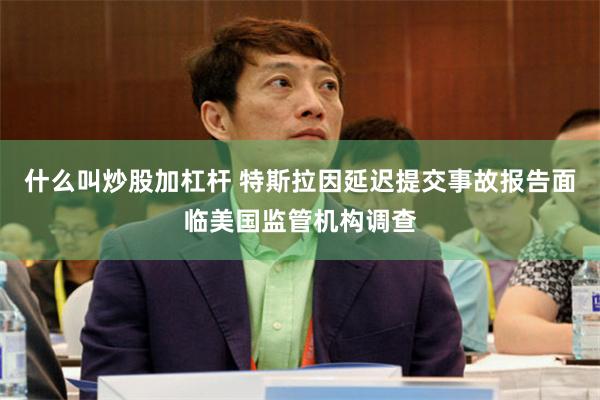 什么叫炒股加杠杆 特斯拉因延迟提交事故报告面临美国监管机构调查