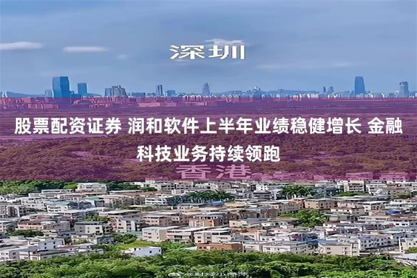 股票配资证券 润和软件上半年业绩稳健增长 金融科技业务持续领跑