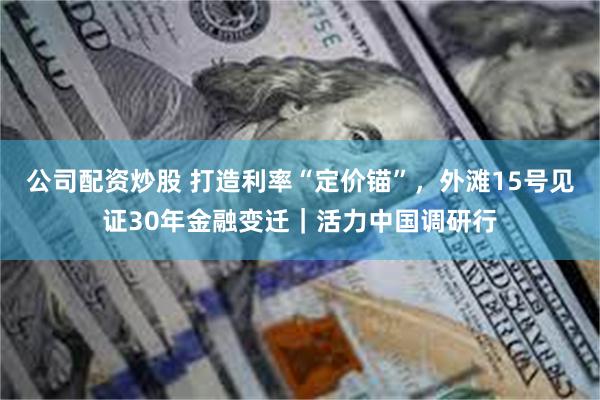 公司配资炒股 打造利率“定价锚”，外滩15号见证30年金融变迁｜活力中国调研行