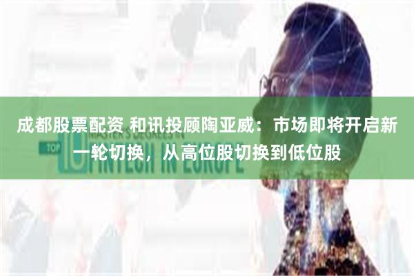 成都股票配资 和讯投顾陶亚威：市场即将开启新一轮切换，从高位股切换到低位股