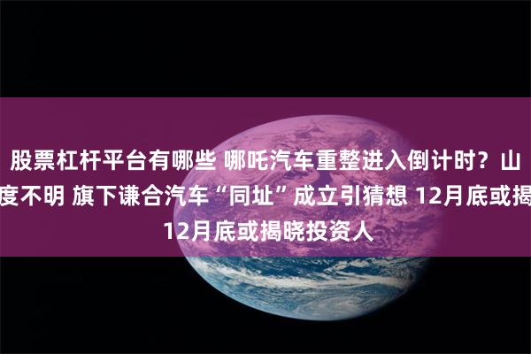 股票杠杆平台有哪些 哪吒汽车重整进入倒计时？山子高科态度不明 旗下谦合汽车“同址”成立引猜想 12月底或揭晓投资人