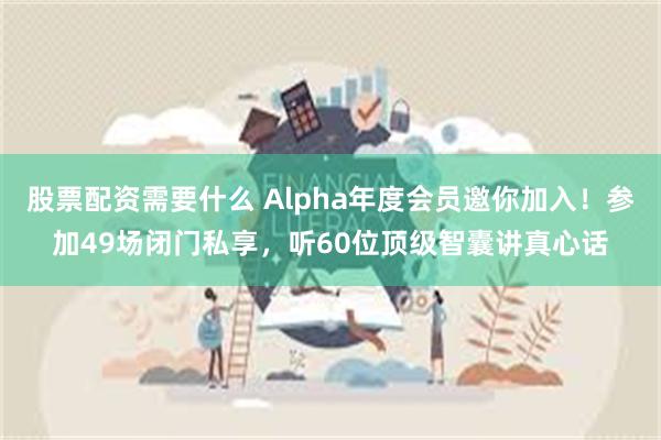 股票配资需要什么 Alpha年度会员邀你加入！参加49场闭门私享，听60位顶级智囊讲真心话